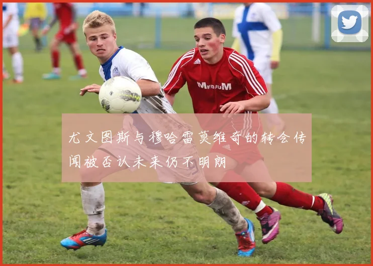 尤文图斯与穆哈雷莫维奇的转会传闻被否认未来仍不明朗