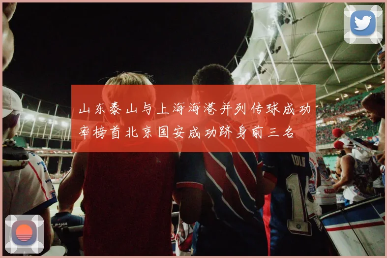 山东泰山与上海海港并列传球成功率榜首北京国安成功跻身前三名