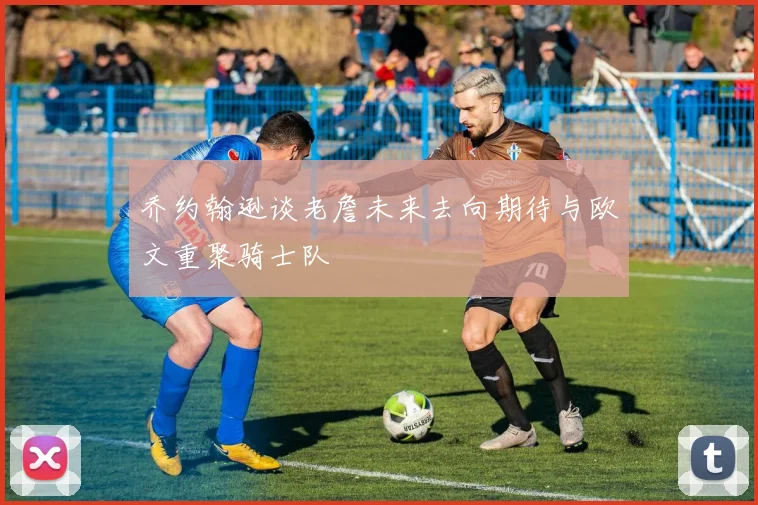 乔约翰逊谈老詹未来去向期待与欧文重聚骑士队