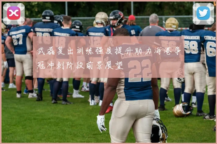 武磊复出训练强度提升助力海港争冠冲刺阶段前景展望