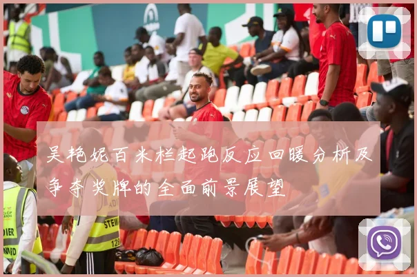 吴艳妮百米栏起跑反应回暖分析及争夺奖牌的全面前景展望