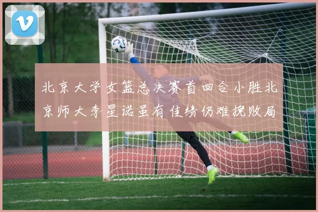 北京大学女篮总决赛首回合小胜北京师大李星诺虽有佳绩仍难挽败局
