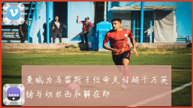 曼城为马雷斯卡任命支付超千万英镑与切尔西和解在即