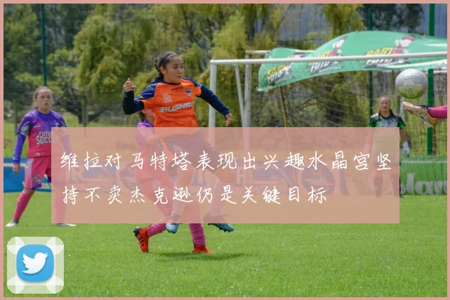 维拉对马特塔表现出兴趣水晶宫坚持不卖杰克逊仍是关键目标
