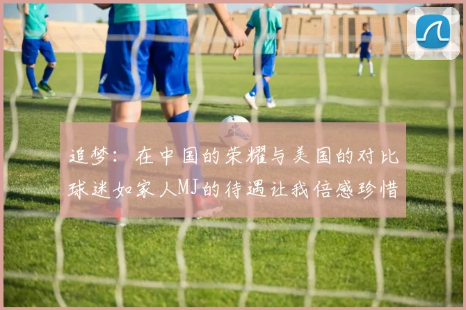 追梦:在中国的荣耀与美国的对比球迷如家人MJ的待遇让我倍感珍惜