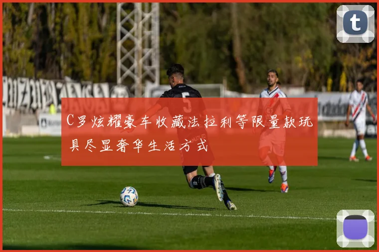 C罗炫耀豪车收藏法拉利等限量款玩具尽显奢华生活方式
