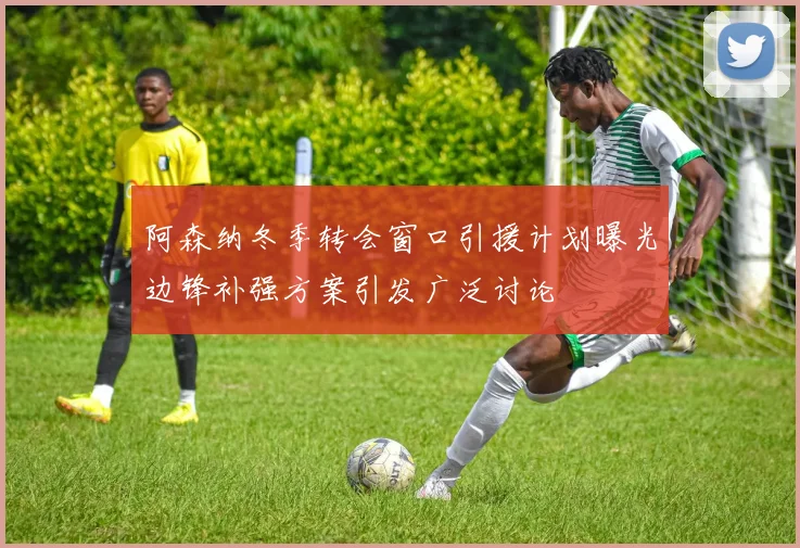 阿森纳冬季转会窗口引援计划曝光边锋补强方案引发广泛讨论